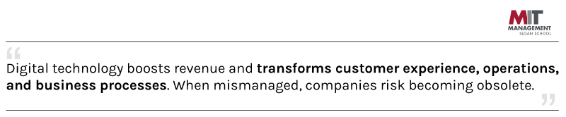  MIT Sloan says digital technology boosts revenue and transforms the customer experience, operations, and business processes. When mismanaged, companies risk becoming obsolete.