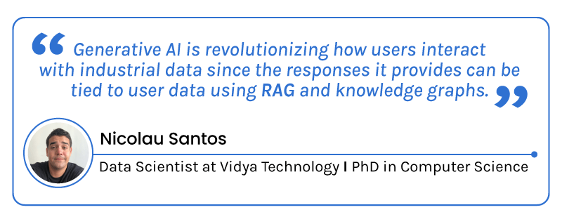 “ Generative AI is revolutionizing how users interact with industrial data since the responses it provides can be tied to user data using RAG and knowledge graphs. By Nicolau Santos, Data Scientist at Vidya Technology & PhD in Computer Science