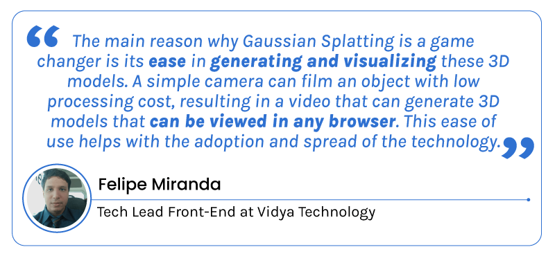 "The main reason why Gaussian Splatting is a game changer is its ease in generating and visualizing these 3D models. A simple camera can film an object with low processing cost, resulting in a video that can generate 3D models that can be viewed in any browser. This ease of use helps with the adoption and spread of the technology." - Felipe Miranda